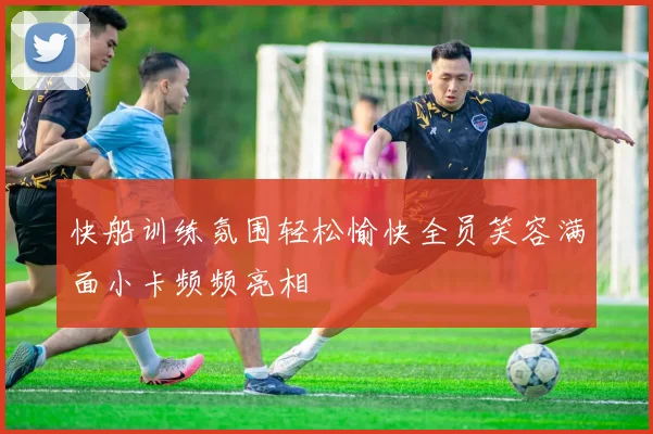 快船训练氛围轻松愉快全员笑容满面小卡频频亮相