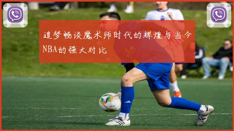 追梦畅谈魔术师时代的辉煌与当今NBA的强大对比