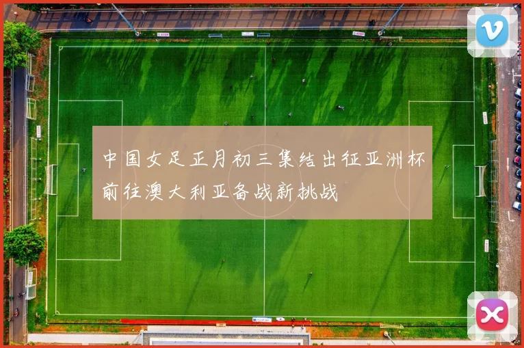 中国女足正月初三集结出征亚洲杯前往澳大利亚备战新挑战