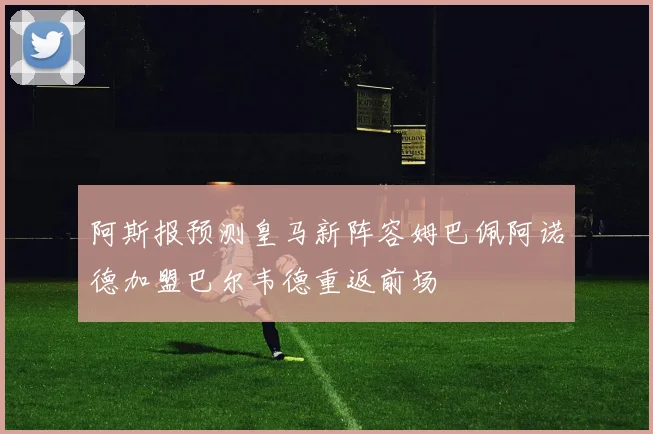阿斯报预测皇马新阵容姆巴佩阿诺德加盟巴尔韦德重返前场