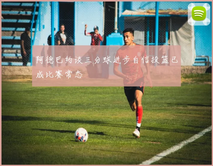 阿德巴约谈三分球进步自信投篮已成比赛常态