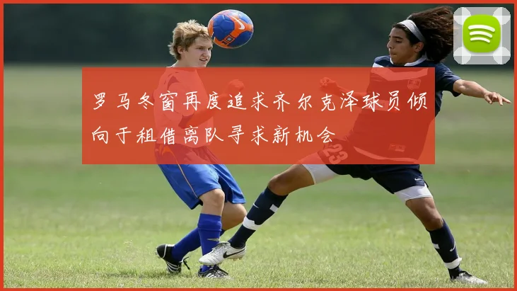 罗马冬窗再度追求齐尔克泽球员倾向于租借离队寻求新机会
