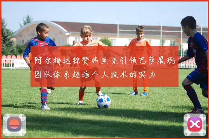 阿尔梅达称赞弗里克引领巴萨展现团队体系超越个人技术的实力