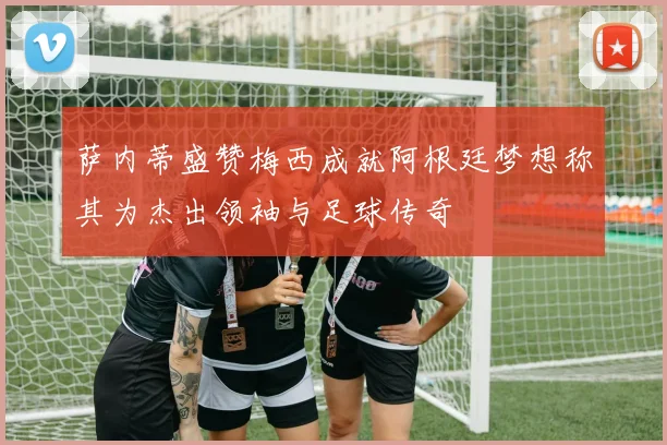萨内蒂盛赞梅西成就阿根廷梦想称其为杰出领袖与足球传奇