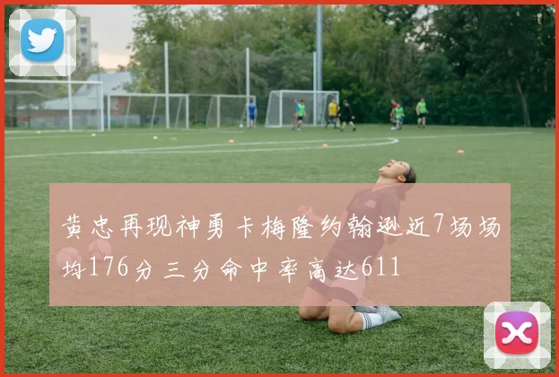 黄忠再现神勇卡梅隆约翰逊近7场场均176分三分命中率高达611