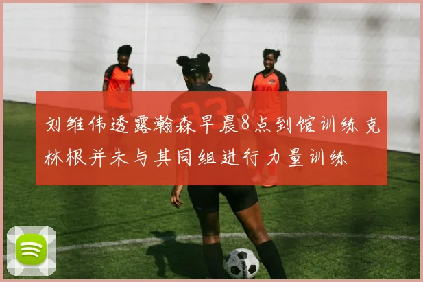 刘维伟透露瀚森早晨8点到馆训练克林根并未与其同组进行力量训练