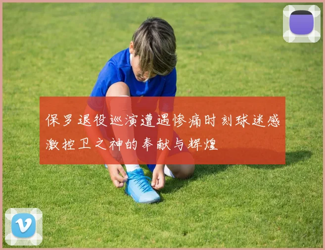 保罗退役巡演遭遇惨痛时刻球迷感激控卫之神的奉献与辉煌