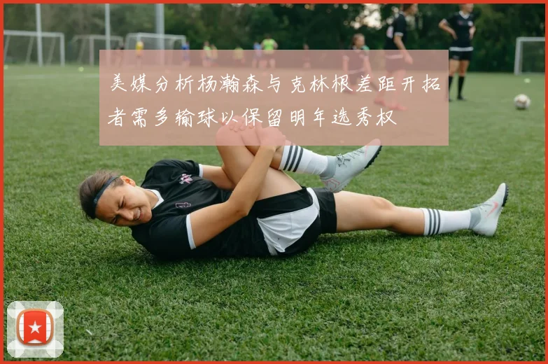 美媒分析杨瀚森与克林根差距开拓者需多输球以保留明年选秀权