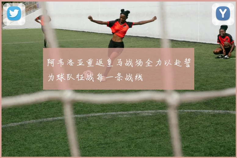 阿韦洛亚重返皇马战场全力以赴誓为球队征战每一条战线