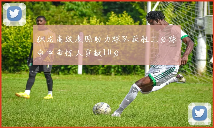 狄龙高效表现助力球队获胜三分球命中率惊人贡献10分