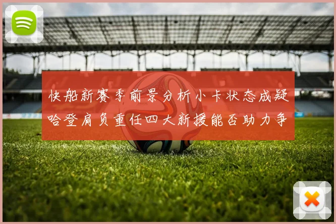 快船新赛季前景分析小卡状态成疑哈登肩负重任四大新援能否助力争冠