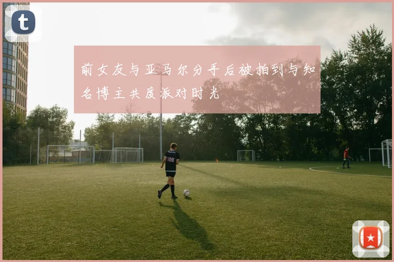 前女友与亚马尔分手后被拍到与知名博主共度派对时光