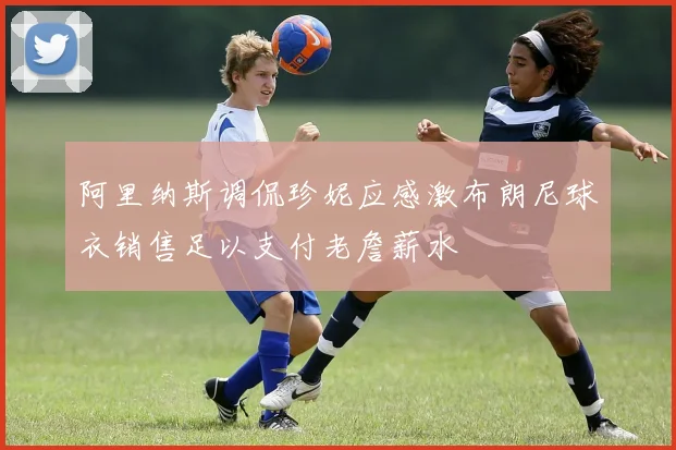 阿里纳斯调侃珍妮应感激布朗尼球衣销售足以支付老詹薪水