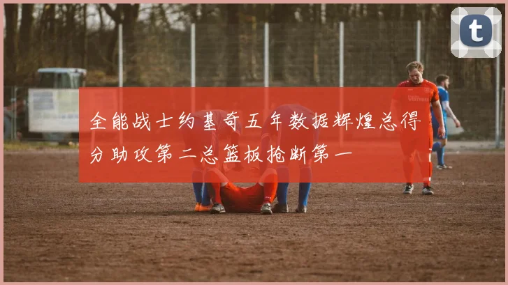 全能战士约基奇五年数据辉煌总得分助攻第二总篮板抢断第一