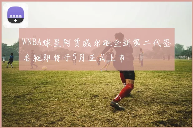 WNBA球星阿贾威尔逊全新第二代签名鞋即将于5月正式上市