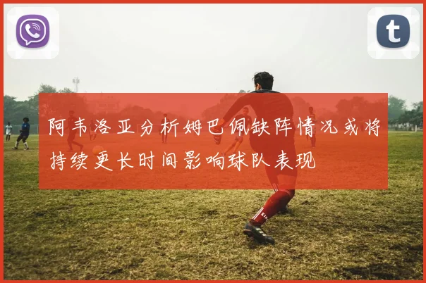 阿韦洛亚分析姆巴佩缺阵情况或将持续更长时间影响球队表现