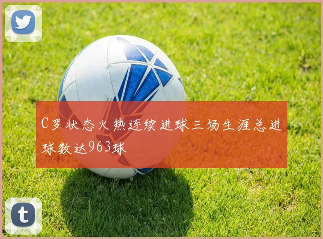 C罗状态火热连续进球三场生涯总进球数达963球