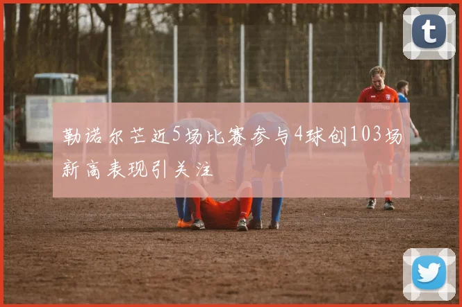 勒诺尔芒近5场比赛参与4球创103场新高表现引关注