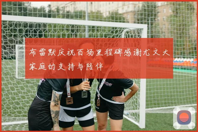 布雷默庆祝百场里程碑感谢尤文大家庭的支持与陪伴