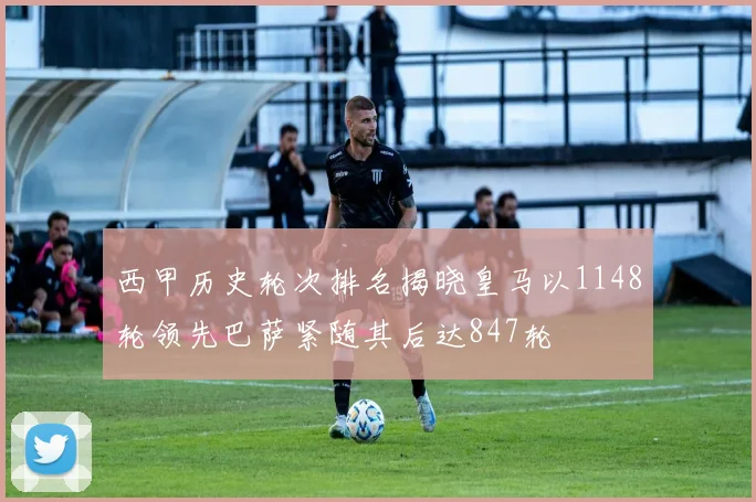 西甲历史轮次排名揭晓皇马以1148轮领先巴萨紧随其后达847轮