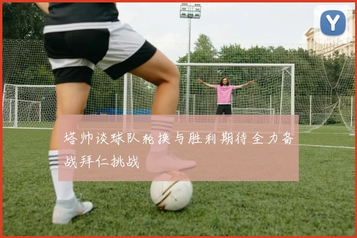 塔帅谈球队轮换与胜利期待全力备战拜仁挑战