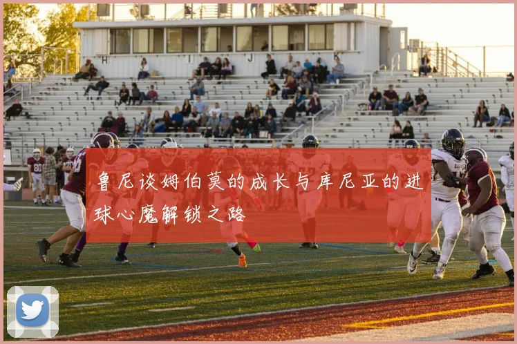 鲁尼谈姆伯莫的成长与库尼亚的进球心魔解锁之路