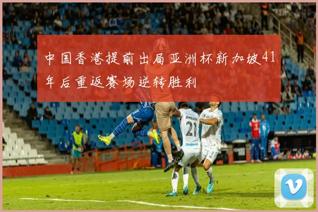 中国香港提前出局亚洲杯新加坡41年后重返赛场逆转胜利