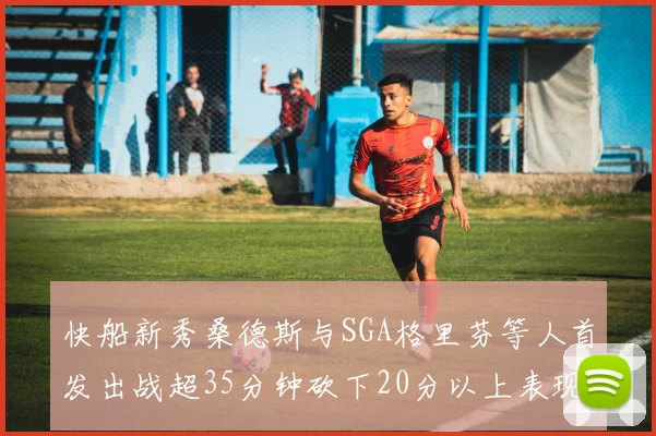 快船新秀桑德斯与SGA格里芬等人首发出战超35分钟砍下20分以上表现亮眼