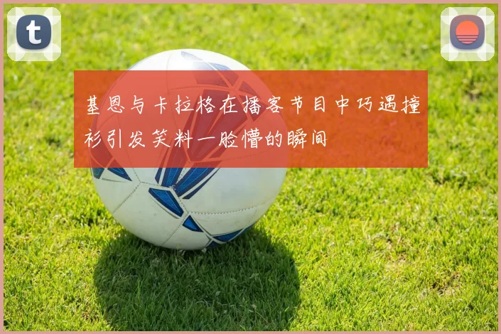 基恩与卡拉格在播客节目中巧遇撞衫引发笑料一脸懵的瞬间