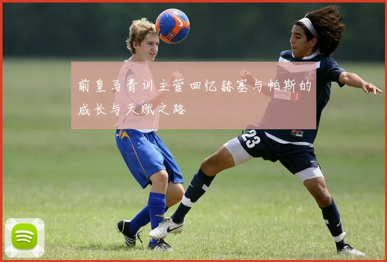前皇马青训主管回忆赫塞与帕斯的成长与天赋之路