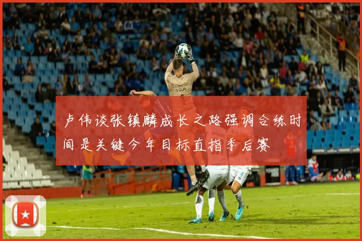 卢伟谈张镇麟成长之路强调合练时间是关键今年目标直指季后赛