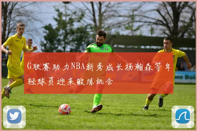 G联赛助力NBA新秀成长杨瀚森等年轻球员迎来锻炼机会