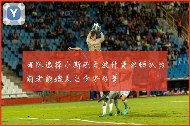 建队选择小斯还是波什费尔顿认为前者能媲美当今字母哥