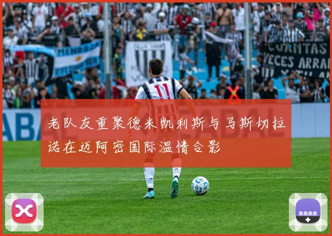 老队友重聚德米凯利斯与马斯切拉诺在迈阿密国际温情合影