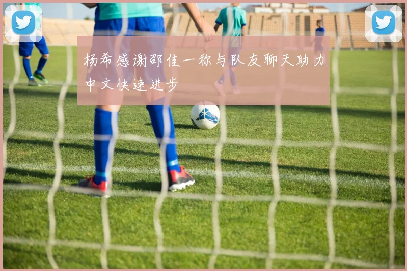 杨希感谢邵佳一称与队友聊天助力中文快速进步