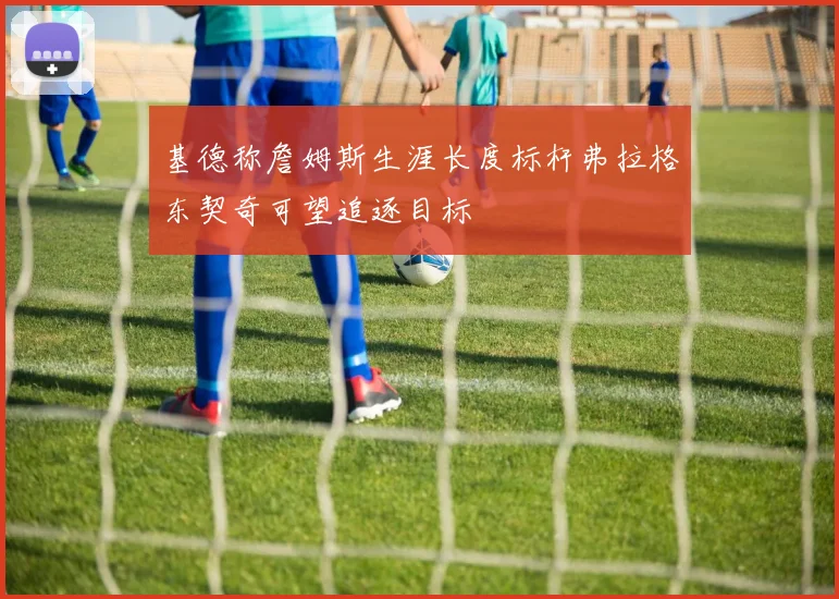 基德称詹姆斯生涯长度标杆弗拉格东契奇可望追逐目标