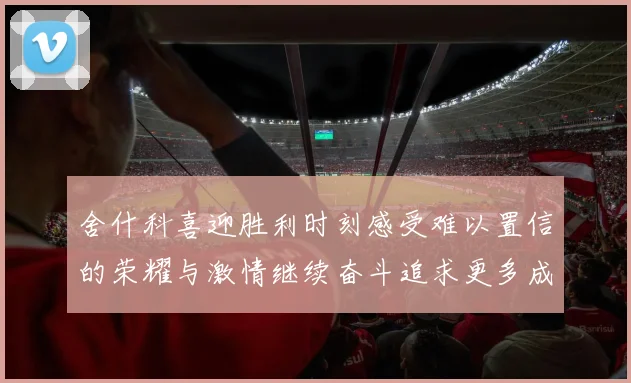 舍什科喜迎胜利时刻感受难以置信的荣耀与激情继续奋斗追求更多成就